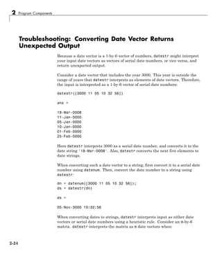2 Program Components
Troubleshooting: Converting Date Vector Returns
Unexpected Output
Because a date vector is a 1-by-6 vector of numbers, datestr might interpret
your input date vectors as vectors of serial date numbers, or vice versa, and
return unexpected output.
Consider a date vector that includes the year 3000. This year is outside the
range of years that datestr interprets as elements of date vectors. Therefore,
the input is interpreted as a 1-by-6 vector of serial date numbers:
datestr([3000 11 05 10 32 56])
ans =
18-Mar-0008
11-Jan-0000
05-Jan-0000
10-Jan-0000
01-Feb-0000
25-Feb-0000
Here datestr interprets 3000 as a serial date number, and converts it to the
date string '18-Mar-0008'. Also, datestr converts the next five elements to
date strings.
When converting such a date vector to a string, first convert it to a serial date
number using datenum. Then, convert the date number to a string using
datestr:
dn = datenum([3000 11 05 10 32 56]);
ds = datestr(dn)
ds =
05-Nov-3000 10:32:56
When converting dates to strings, datestr interprets input as either date
vectors or serial date numbers using a heuristic rule. Consider an m-by-6
matrix. datestr interprets the matrix as m date vectors when:
2-24
 