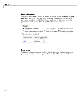 25 Performance
Parent Functions
To include the Parents section in the Detail Report, select the Show parent
functions check box. This section of the report provides information about
the parent functions, with links to their detail reports. Click the name of a
parent function to open a Detail Report for that parent function.
Busy Lines
To include information about the lines of code that used the most amount of
processing time in the detail report, select the Show busy lines check box.
25-16
 