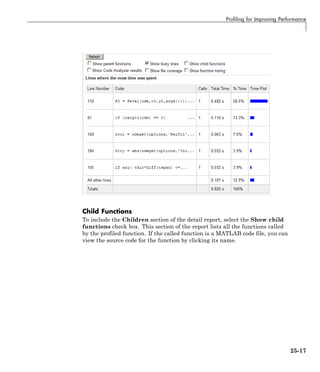 Profiling for Improving Performance
Child Functions
To include the Children section of the detail report, select the Show child
functions check box. This section of the report lists all the functions called
by the profiled function. If the called function is a MATLAB code file, you can
view the source code for the function by clicking its name.
25-17
 