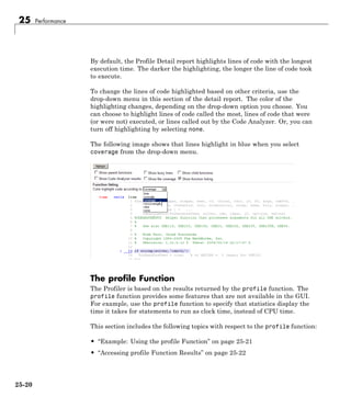 25 Performance
By default, the Profile Detail report highlights lines of code with the longest
execution time. The darker the highlighting, the longer the line of code took
to execute.
To change the lines of code highlighted based on other criteria, use the
drop-down menu in this section of the detail report. The color of the
highlighting changes, depending on the drop-down option you choose. You
can choose to highlight lines of code called the most, lines of code that were
(or were not) executed, or lines called out by the Code Analyzer. Or, you can
turn off highlighting by selecting none.
The following image shows that lines highlight in blue when you select
coverage from the drop-down menu.
The profile Function
The Profiler is based on the results returned by the profile function. The
profile function provides some features that are not available in the GUI.
For example, use the profile function to specify that statistics display the
time it takes for statements to run as clock time, instead of CPU time.
This section includes the following topics with respect to the profile function:
• “Example: Using the profile Function” on page 25-21
• “Accessing profile Function Results” on page 25-22
25-20
 