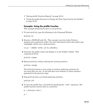 Profiling for Improving Performance
• “Saving profile Function Reports” on page 25-24
• “Using the profile Function to Change the Time Type Used by the Profiler”
on page 25-25
Example: Using the profile Function
This example demonstrates how to run profile:
1 To start profile, type the following in the Command Window:
profile on
2 Execute a MATLAB code file. This example runs the Lotka-Volterra
predator-prey population model. For more information about this model, type
lotkademo, which runs a demonstration.
[t,y] = ode23('lotka',[0 2],[20;20]);
3 Generate the profile report and display it in the Profiler window. This
suspends profile.
profile viewer
4 Restart profile, without clearing the existing statistics.
profile resume
The profile function is now ready to continue gathering statistics for
any more files you run. It will add these new statistics to those statistics
generated in the previous steps.
5 Stop profile when you finish gathering statistics.
profile off
6 To view the profile data, call profile specifying the 'info' argument. The
profile function returns data in a structure.
p = profile('info')
p =
25-21
 