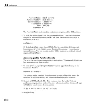 25 Performance
FunctionTable: [33x1 struct]
FunctionHistory: [2x0 double]
ClockPrecision: 1.0000e-03
ClockSpeed: 3.0000e+09
Name: 'MATLAB'
Overhead: 0
The FunctionTable indicates that statistics were gathered for 33 functions.
7 To save the profile report, use the profsave function. This function stores
the profile information in separate HTML files, for each function listed in
FunctionTable of p.
profsave(p)
By default, profsave puts these HTML files in a subfolder of the current
folder named profile_results, and displays the summary report in your
system browser. You can specify another folder name as an optional second
argument to profsave.
Accessing profile Function Results
The profile function returns results in a structure. This example illustrates
how you can access these results:
1 To start profile, specifying the history option, type the following in the
Command Window:
profile on -history
The history option specifies that the report include information about the
sequence of functions as they are entered and exited during profiling.
2 Execute a MATLAB code file. This example runs the Lotka-Volterra
predator-prey population model. For more information about this model, type
lotkademo, which runs a demonstration.
[t,y] = ode23('lotka',[0 2],[20;20]);
3 Stop profiling.
25-22
 
