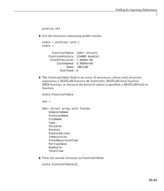 Profiling for Improving Performance
profile off
4 Get the structure containing profile results.
stats = profile('info')
stats =
FunctionTable: [33x1 struct]
FunctionHistory: [2x880 double]
ClockPrecision: 1.0000e-03
ClockSpeed: 3.0000e+09
Name: 'MATLAB'
Overhead: 0
5 The FunctionTable field is an array of structures, where each structure
represents a MATLAB function (M-function), MATLAB local function,
MEX-function, or, because the builtin option is specified, a MATLAB built-in
function.
stats.FunctionTable
ans =
33x1 struct array with fields:
CompleteName
FunctionName
FileName
Type
Children
Parents
ExecutedLines
IsRecursive
TotalRecursiveTime
PartialData
NumCalls
TotalTime
6 View the second structure in FunctionTable.
stats.FunctionTable(2)
25-23
 