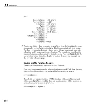 25 Performance
ans =
CompleteName: [1x95 char]
FunctionName: 'ode23'
FileName: [1x89 char]
Type: 'M-function'
Children: [6x1 struct]
Parents: [0x1 struct]
ExecutedLines: [139x3 double]
IsRecursive: 0
TotalRecursiveTime: 0
PartialData: 0
NumCalls: 1
TotalTime: 0.0920
7 To view the history data generated by profile, view the FunctionHistory,
for example, stats.FunctionHistory. The history data is a 2-by-n array.
The first row contains Boolean values, where 0 (zero) means entrance into
a function and 1 means exit from a function. The second row identifies the
function being entered or exited by its index in the FunctionTable field. To
see how to create a formatted display of history data, see the example on
the profile reference page.
Saving profile Function Reports
To save the profile report, use the profsave function.
This function stores the profile information in separate HTML files, for each
function listed in the FunctionTable field of the structure, stats.
profsave(stats)
By default, profsave puts these HTML files in a subfolder of the current
folder named profile_results. You can specify another folder name as an
optional second argument to profsave.
profsave(stats,'mydir')
25-24
 
