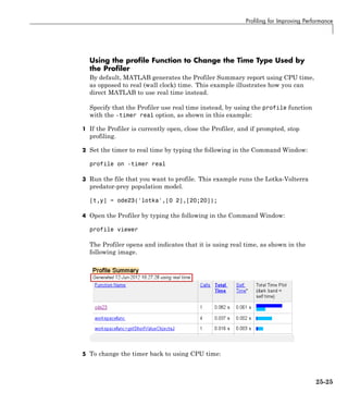 Profiling for Improving Performance
Using the profile Function to Change the Time Type Used by
the Profiler
By default, MATLAB generates the Profiler Summary report using CPU time,
as opposed to real (wall clock) time. This example illustrates how you can
direct MATLAB to use real time instead.
Specify that the Profiler use real time instead, by using the profile function
with the -timer real option, as shown in this example:
1 If the Profiler is currently open, close the Profiler, and if prompted, stop
profiling.
2 Set the timer to real time by typing the following in the Command Window:
profile on -timer real
3 Run the file that you want to profile. This example runs the Lotka-Volterra
predator-prey population model.
[t,y] = ode23('lotka',[0 2],[20;20]);
4 Open the Profiler by typing the following in the Command Window:
profile viewer
The Profiler opens and indicates that it is using real time, as shown in the
following image.
5 To change the timer back to using CPU time:
25-25
 