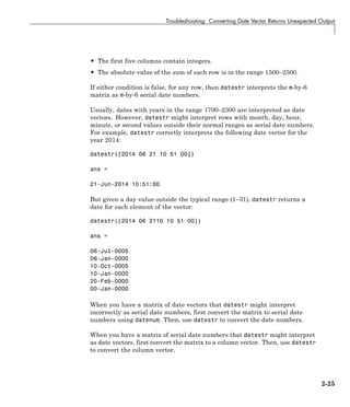 Troubleshooting: Converting Date Vector Returns Unexpected Output
• The first five columns contain integers.
• The absolute value of the sum of each row is in the range 1500–2500.
If either condition is false, for any row, then datestr interprets the m-by-6
matrix as m-by-6 serial date numbers.
Usually, dates with years in the range 1700–2300 are interpreted as date
vectors. However, datestr might interpret rows with month, day, hour,
minute, or second values outside their normal ranges as serial date numbers.
For example, datestr correctly interprets the following date vector for the
year 2014:
datestr([2014 06 21 10 51 00])
ans =
21-Jun-2014 10:51:00
But given a day value outside the typical range (1–31), datestr returns a
date for each element of the vector:
datestr([2014 06 2110 10 51 00])
ans =
06-Jul-0005
06-Jan-0000
10-Oct-0005
10-Jan-0000
20-Feb-0000
00-Jan-0000
When you have a matrix of date vectors that datestr might interpret
incorrectly as serial date numbers, first convert the matrix to serial date
numbers using datenum. Then, use datestr to convert the date numbers.
When you have a matrix of serial date numbers that datestr might interpret
as date vectors, first convert the matrix to a column vector. Then, use datestr
to convert the column vector.
2-25
 