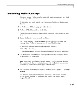 Determining Profiler Coverage
Determining Profiler Coverage
When you run the Profiler on a file, some code might not run, such as a block
containing an if statement.
To determine how much of a file ran when you profiled it, run the Coverage
Report:
1 In the Command Window, type profile viewer.
2 Profile a MATLAB code file in the Profiler.
For detailed instructions, see “Profiling for Improving Performance” on page
25-4.
3 Ensure the Profiler is not currently profiling.
The Profiler displays a Start Profiling button when the Profiler is not
running. If the Profiler is running, then do one of the following:
• Wait for it to stop profiling before proceeding to step 4.
• Click Stop Profiling.
The Stop Profiling button is available only when the Profiler is running.
4 Use the Current Folder browser to navigate to the folder containing the file
for which you ran the Profiler.
Note You cannot run reports when the path is a UNC (Universal Naming
Convention) path; that is, a path that starts with . Instead, use an actual
hard drive on your system, or a mapped network drive.
5 On the Current Folder browser, click , and then select Reports > Coverage
Report.
The Profiler Coverage Report appears, providing a summary of coverage
for the file you profiled. In the image that follows, the profiled file is
lengthofline2.m.
25-27
 