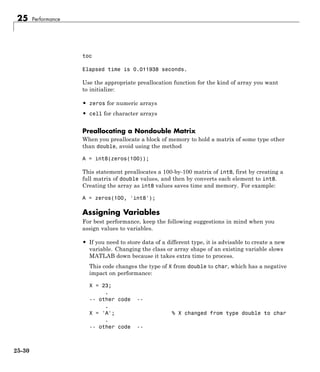 25 Performance
toc
Elapsed time is 0.011938 seconds.
Use the appropriate preallocation function for the kind of array you want
to initialize:
• zeros for numeric arrays
• cell for character arrays
Preallocating a Nondouble Matrix
When you preallocate a block of memory to hold a matrix of some type other
than double, avoid using the method
A = int8(zeros(100));
This statement preallocates a 100-by-100 matrix of int8, first by creating a
full matrix of double values, and then by converts each element to int8.
Creating the array as int8 values saves time and memory. For example:
A = zeros(100, 'int8');
Assigning Variables
For best performance, keep the following suggestions in mind when you
assign values to variables.
• If you need to store data of a different type, it is advisable to create a new
variable. Changing the class or array shape of an existing variable slows
MATLAB down because it takes extra time to process.
This code changes the type of X from double to char, which has a negative
impact on performance:
X = 23;
.
-- other code --
.
X = 'A'; % X changed from type double to char
.
-- other code --
25-30
 