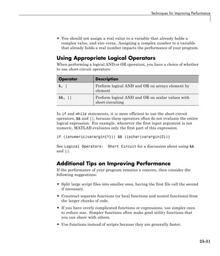 Techniques for Improving Performance
• You should not assign a real value to a variable that already holds a
complex value, and vice versa. Assigning a complex number to a variable
that already holds a real number impacts the performance of your program.
Using Appropriate Logical Operators
When performing a logical AND or OR operation, you have a choice of whether
to use short-circuit operators.
Operator Description
&, | Perform logical AND and OR on arrays element by
element
&&, || Perform logical AND and OR on scalar values with
short-circuiting
In if and while statements, it is more efficient to use the short-circuit
operators, && and ||, because these operators often do not evaluate the entire
logical expression. For example, whenever the first input argument is not
numeric, MATLAB evaluates only the first part of this expression.
if (isnumeric(varargin{1})) && (ischar(varargin{2}))
See Logical Operators: Short Circuit for a discussion about using &&
and ||.
Additional Tips on Improving Performance
If the performance of your program remains a concern, then consider the
following suggestions:
• Split large script files into smaller ones, having the first file call the second
if necessary.
• Construct separate functions (or local functions and nested functions) from
the larger chunks of code.
• If you have overly complicated functions or expressions, use simpler ones
to reduce size. Simpler functions often make good utility functions that
you can share with others.
• Use functions instead of scripts because they are generally faster.
25-31
 