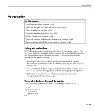 Vectorization
Vectorization
In this section...
“Using Vectorization” on page 25-33
“Indexing Methods for Vectorization” on page 25-34
“Array Operations” on page 25-37
“Logical Array Operations” on page 25-37
“Matrix Operations” on page 25-39
“Ordering, Setting, and Counting Operations” on page 25-41
“Functions Commonly Used in Vectorizing” on page 25-43
Using Vectorization
MATLAB is optimized for operations involving matrices and vectors. The
process of revising loop-based, scalar-oriented code to use MATLAB matrix
and vector operations is called vectorization. Vectorizing your code is
worthwhile for several reasons:
• Appearance: Vectorized mathematical code appears more like the
mathematical expressions found in textbooks, making the code easier to
understand.
• Less Error Prone: Without loops, vectorized code is often shorter. Fewer
lines of code mean fewer opportunities to introduce programming errors.
• Performance: Vectorized code often runs much faster than the
corresponding code containing loops.
Vectorizing Code for General Computing
This code computes the sine of 1,001 values ranging from 0 to 10:
i = 0;
for t = 0:.01:10
i = i + 1;
y(i) = sin(t);
end
25-33
 