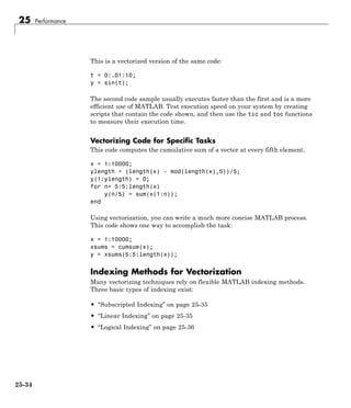 25 Performance
This is a vectorized version of the same code:
t = 0:.01:10;
y = sin(t);
The second code sample usually executes faster than the first and is a more
efficient use of MATLAB. Test execution speed on your system by creating
scripts that contain the code shown, and then use the tic and toc functions
to measure their execution time.
Vectorizing Code for Specific Tasks
This code computes the cumulative sum of a vector at every fifth element:
x = 1:10000;
ylength = (length(x) - mod(length(x),5))/5;
y(1:ylength) = 0;
for n= 5:5:length(x)
y(n/5) = sum(x(1:n));
end
Using vectorization, you can write a much more concise MATLAB process.
This code shows one way to accomplish the task:
x = 1:10000;
xsums = cumsum(x);
y = xsums(5:5:length(x));
Indexing Methods for Vectorization
Many vectorizing techniques rely on flexible MATLAB indexing methods.
Three basic types of indexing exist:
• “Subscripted Indexing” on page 25-35
• “Linear Indexing” on page 25-35
• “Logical Indexing” on page 25-36
25-34
 