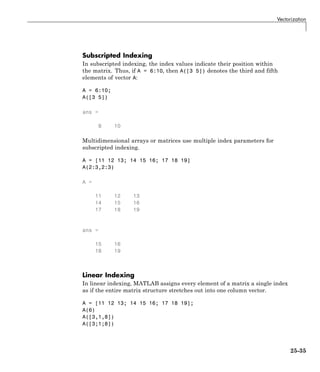 Vectorization
Subscripted Indexing
In subscripted indexing, the index values indicate their position within
the matrix. Thus, if A = 6:10, then A([3 5]) denotes the third and fifth
elements of vector A:
A = 6:10;
A([3 5])
ans =
8 10
Multidimensional arrays or matrices use multiple index parameters for
subscripted indexing.
A = [11 12 13; 14 15 16; 17 18 19]
A(2:3,2:3)
A =
11 12 13
14 15 16
17 18 19
ans =
15 16
18 19
Linear Indexing
In linear indexing, MATLAB assigns every element of a matrix a single index
as if the entire matrix structure stretches out into one column vector.
A = [11 12 13; 14 15 16; 17 18 19];
A(6)
A([3,1,8])
A([3;1;8])
25-35
 