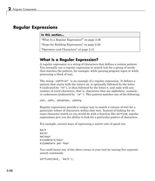 2 Program Components
Regular Expressions
In this section...
“What Is a Regular Expression?” on page 2-26
“Steps for Building Expressions” on page 2-28
“Operators and Characters” on page 2-31
What Is a Regular Expression?
A regular expression is a string of characters that defines a certain pattern.
You normally use a regular expression to search text for a group of words
that matches the pattern, for example, while parsing program input or while
processing a block of text.
The string 'Joh?nw*' is an example of a regular expression. It defines a
pattern that starts with the letters Jo, is optionally followed by the letter
h (indicated by 'h?'), is then followed by the letter n, and ends with any
number of word characters, that is, characters that are alphabetic, numeric,
or underscore (indicated by 'w*'). This pattern matches any of the following:
Jon, John, Jonathan, Johnny
Regular expressions provide a unique way to search a volume of text for a
particular subset of characters within that text. Instead of looking for an
exact character match as you would do with a function like strfind, regular
expressions give you the ability to look for a particular pattern of characters.
For example, several ways of expressing a metric rate of speed are:
km/h
km/hr
km/hour
kilometers/hour
kilometers per hour
You could locate any of the above terms in your text by issuing five separate
search commands:
strfind(text, 'km/h');
2-26
 
