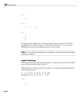 25 Performance
ans =
18
ans =
17 11 16
ans =
17
11
16
In the previous example, the returned matrix elements preserve the shape
specified by the index parameter. If the index parameter is a row vector,
MATLAB returns the specified elements as a row vector.
Note Use the functions sub2ind and ind2sub to convert between subscripted
and linear indices.
Logical Indexing
With logical indexing, the index parameter is a logical matrix that is the same
size as A and contains only 0s and 1s.
MATLAB selects elements of A that contain a 1 in the corresponding position
of the logical matrix:
A = [11 12 13; 14 15 16; 17 18 19];
A(logical([0 0 1; 0 1 0; 1 1 1]))
ans =
17
15
25-36
 