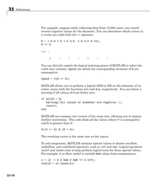 25 Performance
For example, suppose while collecting data from 10,000 cones, you record
several negative values for the diameter. You can determine which values in
a vector are valid with the >= operator:
D = [-0.2 1.0 1.5 3.0 -1.0 4.2 3.14];
D >= 0
ans =
0 1 1 1 0 1 1
You can directly exploit the logical indexing power of MATLAB to select the
valid cone volumes, Vgood, for which the corresponding elements of D are
nonnegative:
Vgood = V(D >= 0);
MATLAB allows you to perform a logical AND or OR on the elements of an
entire vector with the functions all and any, respectively. You can throw a
warning if all values of D are below zero:
if all(D < 0)
warning('All values of diameter are negative.');
return;
end
MATLAB can compare two vectors of the same size, allowing you to impose
further restrictions. This code finds all the values where V is nonnegative
and D is greater than H:
V((V >= 0) & (D > H))
The resulting vector is the same size as the inputs.
To aid comparison, MATLAB contains special values to denote overflow,
underflow, and undefined operators, such as inf and nan. Logical operators
isinf and isnan exist to help perform logical tests for these special values.
For example, it is often useful to exclude NaN values from computations:
x = [2 -1 0 3 NaN 2 NaN 11 4 Inf];
xvalid = x(~isnan(x))
25-38
 