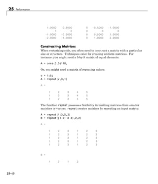 25 Performance
1.0000 0.5000 0 -0.5000 -1.0000
0 0 0 0 0
-1.0000 -0.5000 0 0.5000 1.0000
-2.0000 -1.0000 0 1.0000 2.0000
Constructing Matrices
When vectorizing code, you often need to construct a matrix with a particular
size or structure. Techniques exist for creating uniform matrices. For
instance, you might need a 5-by-5 matrix of equal elements:
A = ones(5,5)*10;
Or, you might need a matrix of repeating values:
v = 1:5;
A = repmat(v,3,1)
A =
1 2 3 4 5
1 2 3 4 5
1 2 3 4 5
The function repmat possesses flexibility in building matrices from smaller
matrices or vectors. repmat creates matrices by repeating an input matrix:
A = repmat(1:3,5,2)
B = repmat([1 2; 3 4],2,2)
A =
1 2 3 1 2 3
1 2 3 1 2 3
1 2 3 1 2 3
1 2 3 1 2 3
1 2 3 1 2 3
B =
1 2 1 2
25-40
 