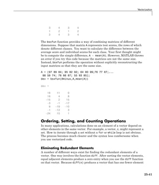 Vectorization
3 4 3 4
1 2 1 2
3 4 3 4
The bsxfun function provides a way of combining matrices of different
dimensions. Suppose that matrix A represents test scores, the rows of which
denote different classes. You want to calculate the difference between the
average score and individual scores for each class. Your first thought might
be to compute the simple difference, A - mean(A). However, MATLAB throws
an error if you try this code because the matrices are not the same size.
Instead, bsxfun performs the operation without explicitly reconstructing the
input matrices so that they are the same size.
A = [97 89 84; 95 82 92; 64 80 99;76 77 67;...
88 59 74; 78 66 87; 55 93 85];
dev = bsxfun(@minus,A,mean(A))
dev =
18 11 0
16 4 8
-15 2 15
-3 -1 -17
9 -19 -10
-1 -12 3
-24 15 1
Ordering, Setting, and Counting Operations
In many applications, calculations done on an element of a vector depend on
other elements in the same vector. For example, a vector, x, might represent a
set. How to iterate through a set without a for or while loop is not obvious.
The process becomes much clearer and the syntax less cumbersome when
you use vectorized code.
Eliminating Redundant Elements
A number of different ways exist for finding the redundant elements of a
vector. One way involves the function diff. After sorting the vector elements,
equal adjacent elements produce a zero entry when you use the diff function
on that vector. Because diff(x) produces a vector that has one fewer element
25-41
 