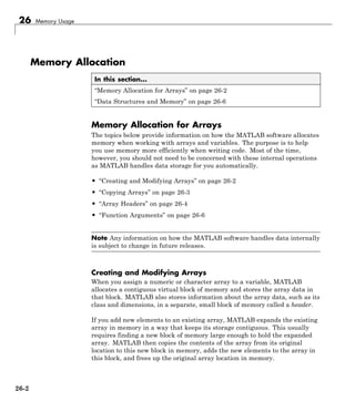 26 Memory Usage
Memory Allocation
In this section...
“Memory Allocation for Arrays” on page 26-2
“Data Structures and Memory” on page 26-6
Memory Allocation for Arrays
The topics below provide information on how the MATLAB software allocates
memory when working with arrays and variables. The purpose is to help
you use memory more efficiently when writing code. Most of the time,
however, you should not need to be concerned with these internal operations
as MATLAB handles data storage for you automatically.
• “Creating and Modifying Arrays” on page 26-2
• “Copying Arrays” on page 26-3
• “Array Headers” on page 26-4
• “Function Arguments” on page 26-6
Note Any information on how the MATLAB software handles data internally
is subject to change in future releases.
Creating and Modifying Arrays
When you assign a numeric or character array to a variable, MATLAB
allocates a contiguous virtual block of memory and stores the array data in
that block. MATLAB also stores information about the array data, such as its
class and dimensions, in a separate, small block of memory called a header.
If you add new elements to an existing array, MATLAB expands the existing
array in memory in a way that keeps its storage contiguous. This usually
requires finding a new block of memory large enough to hold the expanded
array. MATLAB then copies the contents of the array from its original
location to this new block in memory, adds the new elements to the array in
this block, and frees up the original array location in memory.
26-2
 