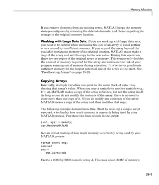 Memory Allocation
If you remove elements from an existing array, MATLAB keeps the memory
storage contiguous by removing the deleted elements, and then compacting its
storage in the original memory location.
Working with Large Data Sets. If you are working with large data sets,
you need to be careful when increasing the size of an array to avoid getting
errors caused by insufficient memory. If you expand the array beyond the
available contiguous memory of its original location, MATLAB must make a
copy of the array and set this copy to the new value. During this operation,
there are two copies of the original array in memory. This temporarily doubles
the amount of memory required for the array and increases the risk of your
program running out of memory during execution. It is better to preallocate
sufficient memory for the largest potential size of the array at the start. See
“Preallocating Arrays” on page 25-29.
Copying Arrays
Internally, multiple variables can point to the same block of data, thus
sharing that array’s value. When you copy a variable to another variable (e.g.,
B = A), MATLAB makes a copy of the array reference, but not the array itself.
As long as you do not modify the contents of the array, there is no need to
store more than one copy of it. If you do modify any elements of the array,
MATLAB makes a copy of the array and then modifies that copy.
The following example demonstrates this. Start by creating a simple script
memUsed.m to display how much memory is currently being used by your
MATLAB process. Put these two lines of code in the script:
[usr, sys] = memory;
usr.MemUsedMATLAB
Get an initial reading of how much memory is currently being used by your
MATLAB process:
format short eng;
memUsed
ans =
295.4977e+006
Create a 2000-by-2000 numeric array A. This uses about 32MB of memory:
26-3
 