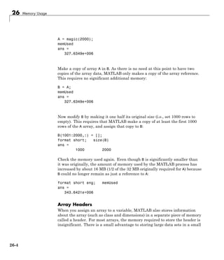 26 Memory Usage
A = magic(2000);
memUsed
ans =
327.6349e+006
Make a copy of array A in B. As there is no need at this point to have two
copies of the array data, MATLAB only makes a copy of the array reference.
This requires no significant additional memory:
B = A;
memUsed
ans =
327.6349e+006
Now modify B by making it one half its original size (i.e., set 1000 rows to
empty). This requires that MATLAB make a copy of at least the first 1000
rows of the A array, and assign that copy to B:
B(1001:2000,:) = [];
format short; size(B)
ans =
1000 2000
Check the memory used again. Even though B is significantly smaller than
it was originally, the amount of memory used by the MATLAB process has
increased by about 16 MB (1/2 of the 32 MB originally required for A) because
B could no longer remain as just a reference to A:
format short eng; memUsed
ans =
343.6421e+006
Array Headers
When you assign an array to a variable, MATLAB also stores information
about the array (such as class and dimensions) in a separate piece of memory
called a header. For most arrays, the memory required to store the header is
insignificant. There is a small advantage to storing large data sets in a small
26-4
 