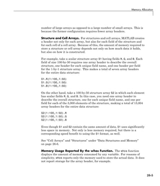 Memory Allocation
number of large arrays as opposed to a large number of small arrays. This is
because the former configuration requires fewer array headers.
Structure and Cell Arrays. For structures and cell arrays, MATLAB creates
a header not only for each array, but also for each field of the structure and
for each cell of a cell array. Because of this, the amount of memory required to
store a structure or cell array depends not only on how much data it holds,
but also on how it is constructed.
For example, take a scalar structure array S1 having fields R, G, and B. Each
field of size 100-by-50 requires one array header to describe the overall
structure, one header for each unique field name, and one header per field
for the 1-by-1 structure array. This makes a total of seven array headers
for the entire data structure:
S1.R(1:100,1:50)
S1.G(1:100,1:50)
S1.B(1:100,1:50)
On the other hand, take a 100-by-50 structure array S2 in which each element
has scalar fields R, G, and B. In this case, you need one array header to
describe the overall structure, one for each unique field name, and one per
field for each of the 5,000 elements of the structure, making a total of 15,004
array headers for the entire data structure:
S2(1:100,1:50).R
S2(1:100,1:50).G
S2(1:100,1:50).B
Even though S1 and S2 contain the same amount of data, S1 uses significantly
less space in memory. Not only is less memory required, but there is a
corresponding speed benefit to using the S1 format, as well.
See “Cell Arrays” and “Structures” under “Data Structures and Memory”
on page 26-6.
Memory Usage Reported By the whos Function. The whos function
displays the amount of memory consumed by any variable. For reasons of
simplicity, whos reports only the memory used to store the actual data. It does
not report storage for the array header, for example.
26-5
 