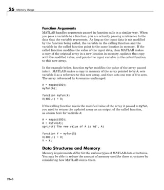 26 Memory Usage
Function Arguments
MATLAB handles arguments passed in function calls in a similar way. When
you pass a variable to a function, you are actually passing a reference to the
data that the variable represents. As long as the input data is not modified
by the function being called, the variable in the calling function and the
variable in the called function point to the same location in memory. If the
called function modifies the value of the input data, then MATLAB makes
a copy of the original array in a new location in memory, updates that copy
with the modified value, and points the input variable in the called function
to this new array.
In the example below, function myfun modifies the value of the array passed
into it. MATLAB makes a copy in memory of the array pointed to by A, sets
variable X as a reference to this new array, and then sets one row of X to zero.
The array referenced by A remains unchanged:
A = magic(500);
myfun(A);
function myfun(X)
X(400,:) = 0;
If the calling function needs the modified value of the array it passed to myfun,
you need to return the updated array as an output of the called function,
as shown here for variable A:
A = magic(500);
A = myfun(A);
sprintf('The new value of A is %d', A)
function Y = myfun(X)
X(400,:) = 0;
Y = X;
Data Structures and Memory
Memory requirements differ for the various types of MATLAB data structures.
You may be able to reduce the amount of memory used for these structures by
considering how MATLAB stores them.
26-6
 