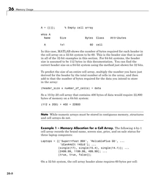 26 Memory Usage
A = {[]}; % Empty cell array
whos A
Name Size Bytes Class Attributes
A 1x1 60 cell
In this case, MATLAB shows the number of bytes required for each header in
the cell array on a 32-bit system to be 60. This is the header size that is used
in all of the 32-bit examples in this section. For 64-bit systems, the header
size is assumed to be 112 bytes in this documentation. You can find the
correct header size on a 64-bit system using the method just shown for 32 bits.
To predict the size of an entire cell array, multiply the number you have just
derived for the header by the total number of cells in the array, and then
add to that the number of bytes required for the data you intend to store
in the array:
(header_size x number_of_cells) + data
So a 10-by-20 cell array that contains 400 bytes of data would require 22,800
bytes of memory on a 64-bit system:
(112 x 200) + 400 = 22800
Note While numeric arrays must be stored in contiguous memory, structures
and cell arrays do not.
Example 1 – Memory Allocation for a Cell Array. The following 4-by-1
cell array records the brand name, screen size, price, and on-sale status for
three laptop computers:
Laptops = {['SuperrrFast 89X', 'ReliablePlus G5', ...
'UCanA4dIt 140L6']; ...
[single(17), single(15.4), single(14.1)]; ...
[2499.99, 1199.99, 499.99]; ...
[true, true, false]};
On a 32-bit system, the cell array header alone requires 60 bytes per cell:
26-8
 