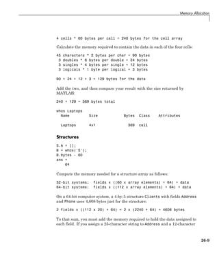 Memory Allocation
4 cells * 60 bytes per cell = 240 bytes for the cell array
Calculate the memory required to contain the data in each of the four cells:
45 characters * 2 bytes per char = 90 bytes
3 doubles * 8 bytes per double = 24 bytes
3 singles * 4 bytes per single = 12 bytes
3 logicals * 1 byte per logical = 3 bytes
90 + 24 + 12 + 3 = 129 bytes for the data
Add the two, and then compare your result with the size returned by
MATLAB:
240 + 129 = 369 bytes total
whos Laptops
Name Size Bytes Class Attributes
Laptops 4x1 369 cell
Structures
S.A = [];
B = whos('S');
B.bytes - 60
ans =
64
Compute the memory needed for a structure array as follows:
32-bit systems: fields x ((60 x array elements) + 64) + data
64-bit systems: fields x ((112 x array elements) + 64) + data
On a 64-bit computer system, a 4-by-5 structure Clients with fields Address
and Phone uses 4,608 bytes just for the structure:
2 fields x ((112 x 20) + 64) = 2 x (2240 + 64) = 4608 bytes
To that sum, you must add the memory required to hold the data assigned to
each field. If you assign a 25-character string to Address and a 12-character
26-9
 