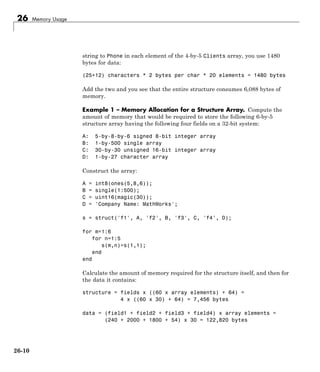 26 Memory Usage
string to Phone in each element of the 4-by-5 Clients array, you use 1480
bytes for data:
(25+12) characters * 2 bytes per char * 20 elements = 1480 bytes
Add the two and you see that the entire structure consumes 6,088 bytes of
memory.
Example 1 – Memory Allocation for a Structure Array. Compute the
amount of memory that would be required to store the following 6-by-5
structure array having the following four fields on a 32-bit system:
A: 5-by-8-by-6 signed 8-bit integer array
B: 1-by-500 single array
C: 30-by-30 unsigned 16-bit integer array
D: 1-by-27 character array
Construct the array:
A = int8(ones(5,8,6));
B = single(1:500);
C = uint16(magic(30));
D = 'Company Name: MathWorks';
s = struct('f1', A, 'f2', B, 'f3', C, 'f4', D);
for m=1:6
for n=1:5
s(m,n)=s(1,1);
end
end
Calculate the amount of memory required for the structure itself, and then for
the data it contains:
structure = fields x ((60 x array elements) + 64) =
4 x ((60 x 30) + 64) = 7,456 bytes
data = (field1 + field2 + field3 + field4) x array elements =
(240 + 2000 + 1800 + 54) x 30 = 122,820 bytes
26-10
 