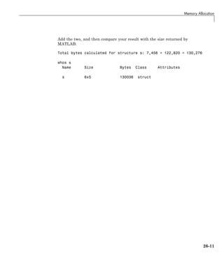 Memory Allocation
Add the two, and then compare your result with the size returned by
MATLAB:
Total bytes calculated for structure s: 7,456 + 122,820 = 130,276
whos s
Name Size Bytes Class Attributes
s 6x5 130036 struct
26-11
 