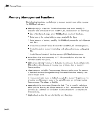 26 Memory Usage
Memory Management Functions
The following functions can help you to manage memory use while running
the MATLAB software:
• memory displays or returns information about how much memory is
available and how much is used by MATLAB. This includes the following:
- Size of the largest single array MATLAB can create at this time.
- Total size of the virtual address space available for data.
- Total amount of memory used by the MATLAB process for both libraries
and data.
- Available and total Virtual Memory for the MATLAB software process.
- Available system memory, including both physical memory and paging
file.
- Available and the total physical memory (RAM) of the computer.
• whos shows how much memory MATLAB currently has allocated for
variables in the workspace.
• pack saves existing variables to disk, and then reloads them contiguously.
This reduces the chances of running into problems due to memory
fragmentation.
• clear removes variables from memory. One way to increase the amount
of available memory is to periodically clear variables from memory that
you no longer need.
If you use pack and there is still not enough free memory to proceed, you
probably need to remove some of the variables you are no longer using
from memory. Use clear to do this.
• save selectively stores variables to the disk. This is a useful technique
when you are working with large amounts of data. Save data to the disk
periodically, and then use the clear function to remove the saved data
from memory.
• load reloads a data file saved with the save function.
26-12
 