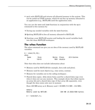 Memory Management Functions
• quit exits MATLAB and returns all allocated memory to the system. This
can be useful on UNIX systems, which do not free up memory allocated to
an application (e.g., MATLAB) until the application exits.
You can use the save and load functions in conjunction with the quit
command to free memory by:
1 Saving any needed variables with the save function.
2 Quitting MATLAB to free all memory allocated to MATLAB.
3 Starting a new MATLAB session and loading the saved variables back
into the clean MATLAB workspace.
The whos Function
The whos command can give you an idea of the memory used by MATLAB
variables.
A = ones(10,10);
whos
Name Size Bytes Class Attributes
A 10x10 800 double
Note that whos does not include information about
• Memory used by MATLAB (for example, Java code and plots).
• Memory used for most objects (e.g., time series, custom) .
• Memory for variables not in the calling workspace .
• Shared data copies. whos shows bytes used for a shared data copy even
when it does not use any memory. This example shows that whos reports
an array (A) and a shared data copy of that array (B) separately, even
though the data exists only once in memory:
Store 400 MB array as A. Memory used = 381MB (715 MB – 334 MB) :
memory
Memory used by MATLAB: 334 MB (3.502e+008 bytes)
A = rand(5e7,1);
26-13
 