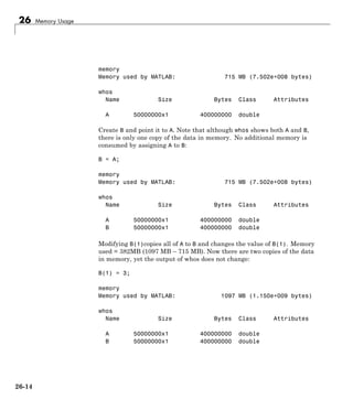 26 Memory Usage
memory
Memory used by MATLAB: 715 MB (7.502e+008 bytes)
whos
Name Size Bytes Class Attributes
A 50000000x1 400000000 double
Create B and point it to A. Note that although whos shows both A and B,
there is only one copy of the data in memory. No additional memory is
consumed by assigning A to B:
B = A;
memory
Memory used by MATLAB: 715 MB (7.502e+008 bytes)
whos
Name Size Bytes Class Attributes
A 50000000x1 400000000 double
B 50000000x1 400000000 double
Modifying B(1)copies all of A to B and changes the value of B(1). Memory
used = 382MB (1097 MB – 715 MB). Now there are two copies of the data
in memory, yet the output of whos does not change:
B(1) = 3;
memory
Memory used by MATLAB: 1097 MB (1.150e+009 bytes)
whos
Name Size Bytes Class Attributes
A 50000000x1 400000000 double
B 50000000x1 400000000 double
26-14
 