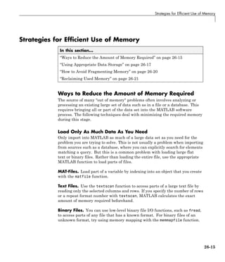 Strategies for Efficient Use of Memory
Strategies for Efficient Use of Memory
In this section...
“Ways to Reduce the Amount of Memory Required” on page 26-15
“Using Appropriate Data Storage” on page 26-17
“How to Avoid Fragmenting Memory” on page 26-20
“Reclaiming Used Memory” on page 26-21
Ways to Reduce the Amount of Memory Required
The source of many "out of memory" problems often involves analyzing or
processing an existing large set of data such as in a file or a database. This
requires bringing all or part of the data set into the MATLAB software
process. The following techniques deal with minimizing the required memory
during this stage.
Load Only As Much Data As You Need
Only import into MATLAB as much of a large data set as you need for the
problem you are trying to solve. This is not usually a problem when importing
from sources such as a database, where you can explicitly search for elements
matching a query. But this is a common problem with loading large flat
text or binary files. Rather than loading the entire file, use the appropriate
MATLAB function to load parts of files.
MAT-Files. Load part of a variable by indexing into an object that you create
with the matfile function.
Text Files. Use the textscan function to access parts of a large text file by
reading only the selected columns and rows. If you specify the number of rows
or a repeat format number with textscan, MATLAB calculates the exact
amount of memory required beforehand.
Binary Files. You can use low-level binary file I/O functions, such as fread,
to access parts of any file that has a known format. For binary files of an
unknown format, try using memory mapping with the memmapfile function.
26-15
 
