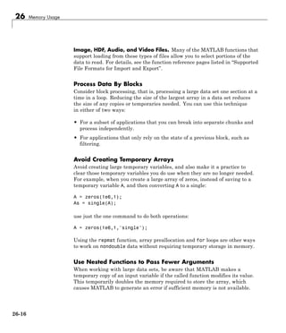 26 Memory Usage
Image, HDF, Audio, and Video Files. Many of the MATLAB functions that
support loading from these types of files allow you to select portions of the
data to read. For details, see the function reference pages listed in “Supported
File Formats for Import and Export”.
Process Data By Blocks
Consider block processing, that is, processing a large data set one section at a
time in a loop. Reducing the size of the largest array in a data set reduces
the size of any copies or temporaries needed. You can use this technique
in either of two ways:
• For a subset of applications that you can break into separate chunks and
process independently.
• For applications that only rely on the state of a previous block, such as
filtering.
Avoid Creating Temporary Arrays
Avoid creating large temporary variables, and also make it a practice to
clear those temporary variables you do use when they are no longer needed.
For example, when you create a large array of zeros, instead of saving to a
temporary variable A, and then converting A to a single:
A = zeros(1e6,1);
As = single(A);
use just the one command to do both operations:
A = zeros(1e6,1,'single');
Using the repmat function, array preallocation and for loops are other ways
to work on nondouble data without requiring temporary storage in memory.
Use Nested Functions to Pass Fewer Arguments
When working with large data sets, be aware that MATLAB makes a
temporary copy of an input variable if the called function modifies its value.
This temporarily doubles the memory required to store the array, which
causes MATLAB to generate an error if sufficient memory is not available.
26-16
 