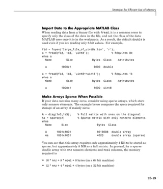 Strategies for Efficient Use of Memory
Import Data to the Appropriate MATLAB Class
When reading data from a binary file with fread, it is a common error to
specify only the class of the data in the file, and not the class of the data
MATLAB uses once it is in the workspace. As a result, the default double is
used even if you are reading only 8-bit values. For example,
fid = fopen('large_file_of_uint8s.bin', 'r');
a = fread(fid, 1e3, 'uint8'); % Requires 8k
whos a
Name Size Bytes Class Attributes
a 1000x1 8000 double
a = fread(fid, 1e3, 'uint8=>uint8'); % Requires 1k
whos a
Name Size Bytes Class Attributes
a 1000x1 1000 uint8
Make Arrays Sparse When Possible
If your data contains many zeros, consider using sparse arrays, which store
only nonzero elements. The example below compares the space required for
storage of an array of mainly zeros:
A = diag(1e3,1e3); % Full matrix with ones on the diagonal
As = sparse(A) % Sparse matrix with only nonzero elements
whos
Name Size Bytes Class
A 1001x1001 8016008 double array
As 1001x1001 4020 double array (sparse)
You can see that this array requires only approximately 4 KB to be stored as
sparse, but approximately 8 MB as a full matrix. In general, for a sparse
double array with nnz nonzero elements and ncol columns, the memory
required is
• 16 * nnz + 8 * ncol + 8 bytes (on a 64 bit machine)
• 12 * nnz + 4 * ncol + 4 bytes (on a 32 bit machine)
26-19
 
