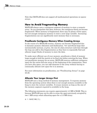26 Memory Usage
Note that MATLAB does not support all mathematical operations on sparse
arrays.
How to Avoid Fragmenting Memory
MATLAB always uses a contiguous segment of memory to store a numeric
array. As you manipulate this data, however, the contiguous block can become
fragmented. When memory is fragmented, there may be plenty of free space,
but not enough contiguous memory to store a new large variable. Increasing
fragmentation can use significantly more memory than is necessary.
Preallocate Contiguous Memory When Creating Arrays
In the course of a MATLAB session, memory can become fragmented due
to dynamic memory allocation and deallocation. for and while loops that
incrementally increase, or grow, the size of a data structure each time through
the loop can add to this fragmentation as they have to repeatedly find and
allocate larger blocks of memory to store the data.
To make more efficient use of your memory, preallocate a block of memory
large enough to hold the matrix at its final size before entering the loop. When
you preallocate memory for an array, MATLAB reserves sufficient contiguous
space for the entire full-size array at the beginning of the computation. Once
you have this space, you can add elements to the array without having to
continually allocate new space for it in memory.
For more information on preallocation, see “Preallocating Arrays” on page
25-29.
Allocate Your Larger Arrays First
MATLAB uses a heap method of memory management. It requests memory
from the operating system when there is not enough memory available in the
heap to store the current variables. It reuses memory as long as the size of
the memory segment required is available in the heap.
The following statements can require approximately 4.3 MB of RAM. This is
because MATLAB may not be able to reuse the space previously occupied by
two 1 MB arrays when allocating space for a 2.3 MB array:
a = rand(1e6,1);
26-20
 