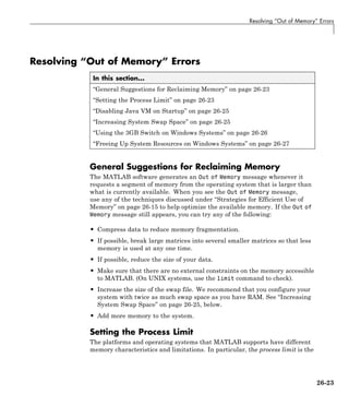 Resolving “Out of Memory” Errors
Resolving “Out of Memory” Errors
In this section...
“General Suggestions for Reclaiming Memory” on page 26-23
“Setting the Process Limit” on page 26-23
“Disabling Java VM on Startup” on page 26-25
“Increasing System Swap Space” on page 26-25
“Using the 3GB Switch on Windows Systems” on page 26-26
“Freeing Up System Resources on Windows Systems” on page 26-27
General Suggestions for Reclaiming Memory
The MATLAB software generates an Out of Memory message whenever it
requests a segment of memory from the operating system that is larger than
what is currently available. When you see the Out of Memory message,
use any of the techniques discussed under “Strategies for Efficient Use of
Memory” on page 26-15 to help optimize the available memory. If the Out of
Memory message still appears, you can try any of the following:
• Compress data to reduce memory fragmentation.
• If possible, break large matrices into several smaller matrices so that less
memory is used at any one time.
• If possible, reduce the size of your data.
• Make sure that there are no external constraints on the memory accessible
to MATLAB. (On UNIX systems, use the limit command to check).
• Increase the size of the swap file. We recommend that you configure your
system with twice as much swap space as you have RAM. See “Increasing
System Swap Space” on page 26-25, below.
• Add more memory to the system.
Setting the Process Limit
The platforms and operating systems that MATLAB supports have different
memory characteristics and limitations. In particular, the process limit is the
26-23
 