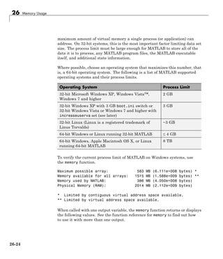 26 Memory Usage
maximum amount of virtual memory a single process (or application) can
address. On 32-bit systems, this is the most important factor limiting data set
size. The process limit must be large enough for MATLAB to store all of the
data it is to process, any MATLAB program files, the MATLAB executable
itself, and additional state information.
Where possible, choose an operating system that maximizes this number, that
is, a 64-bit operating system. The following is a list of MATLAB supported
operating systems and their process limits.
Operating System Process Limit
32-bit Microsoft Windows XP, Windows Vista™,
Windows 7 and higher
2 GB
32-bit Windows XP with 3 GB boot.ini switch or
32-bit Windows Vista or Windows 7 and higher with
increaseuserva set (see later)
3 GB
32-bit Linux (Linux is a registered trademark of
Linus Torvalds)
~3 GB
64-bit Windows or Linux running 32-bit MATLAB ≤ 4 GB
64-bit Windows, Apple Macintosh OS X, or Linux
running 64-bit MATLAB
8 TB
To verify the current process limit of MATLAB on Windows systems, use
the memory function.
Maximum possible array: 583 MB (6.111e+008 bytes) *
Memory available for all arrays: 1515 MB (1.588e+009 bytes) **
Memory used by MATLAB: 386 MB (4.050e+008 bytes)
Physical Memory (RAM): 2014 MB (2.112e+009 bytes)
* Limited by contiguous virtual address space available.
** Limited by virtual address space available.
When called with one output variable, the memory function returns or displays
the following values. See the function reference for memory to find out how
to use it with more than one output.
26-24
 