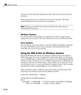 26 Memory Usage
memory or to the swap file, depending on the needs of the system and other
processes.
Most systems allow you to control the size of your swap file. The steps
involved depend on the system you are running on.
Note There is no interface for directly controlling the swap space on
Macintosh OS X systems.
Windows Systems
Use the Windows Control Panel to change the size of the virtual memory
paging file on your system. For more information, refer to the Windows help.
Linux Systems
You can change your swap space by using the mkswap and swapon commands.
For more information on the above commands, type man followed by the
command name at the Linux prompt.
Using the 3GB Switch on Windows Systems
Microsoft Windows XP systems can allocate 3 GB (instead of the default 2
GB) to processes, if you set an appropriate switch in the boot.ini file of the
system. MathWorks recommends that you only do this with Windows XP SP2
systems or later. This gives an extra 1 GB of virtual memory to MATLAB, not
contiguous with the rest of the memory. This enables you to store more data,
but not larger arrays, as these are limited by contiguous space. This is mostly
beneficial if you have enough RAM (e.g., 3 or 4 GB) to use it.
After setting the switch, confirm the new value of the virtual memory after
restarting your computer and using the memory function.
[userview systemview] = memory;
systemview.VirtualAddressSpace
ans =
Available: 1.6727e+009 % Virtual memory available to MATLAB.
Total: 2.1474e+009 % Total virtual memory
26-26
 
