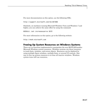 Resolving “Out of Memory” Errors
For more documentation on this option, use the following URL:
http://support.microsoft.com/kb/291988
Similarly, on machines running Microsoft Windows Vista and Windows 7 and
higher, you can achieve the same effect by using the command:
BCDEdit /set increaseuserva 3072
For more information on this option, go to the following website:
http://msdn.microsoft.com
Freeing Up System Resources on Windows Systems
There are no functions implemented to manipulate the way MATLAB handles
Microsoft Windows system resources. Windows systems use these resources
to track fonts, windows, and screen objects. Resources can be depleted by
using multiple figure windows, multiple fonts, or several UI controls. One
way to free up system resources is to close all inactive windows. Windows
system icons still use resources.
26-27
 