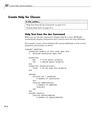 27 Custom Help and Documentation
Create Help for Classes
In this section...
“Help Text from the doc Command” on page 27-2
“Custom Help Text” on page 27-3
Help Text from the doc Command
When you use the doc command to display help for a class, MATLAB
automatically displays information that it derives from the class definition.
For example, create a class definition file named someClass.m with several
properties and methods, as shown.
classdef someClass
%someClass Summary of this class goes here
% Detailed explanation goes here
properties
One % First public property
Two % Second public property
end
properties (Access=private)
Three % Do not show this property
end
methods
function obj = someClass
% Summary of constructor
end
function myMethod(obj)
% Summary of myMethod
disp(obj)
end
end
methods (Static)
function myStaticMethod
% Summary of myStaticMethod
27-2
 