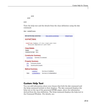 Create Help for Classes
end
end
end
View the help text and the details from the class definition using the doc
command.
doc someClass
Custom Help Text
You can add information about your classes that both the doc command and
the help command include in their displays. The doc command displays the
help text at the top of the generated HTML pages, above the information
derived from the class definition. The help command displays the help text in
the Command Window. For details, see:
27-3
 