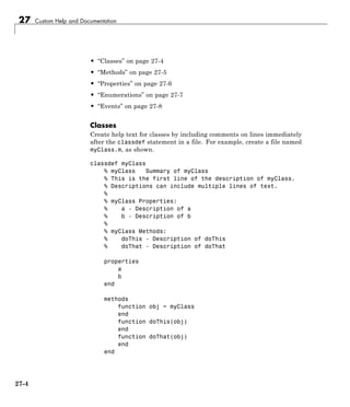 27 Custom Help and Documentation
• “Classes” on page 27-4
• “Methods” on page 27-5
• “Properties” on page 27-6
• “Enumerations” on page 27-7
• “Events” on page 27-8
Classes
Create help text for classes by including comments on lines immediately
after the classdef statement in a file. For example, create a file named
myClass.m, as shown.
classdef myClass
% myClass Summary of myClass
% This is the first line of the description of myClass.
% Descriptions can include multiple lines of text.
%
% myClass Properties:
% a - Description of a
% b - Description of b
%
% myClass Methods:
% doThis - Description of doThis
% doThat - Description of doThat
properties
a
b
end
methods
function obj = myClass
end
function doThis(obj)
end
function doThat(obj)
end
end
27-4
 