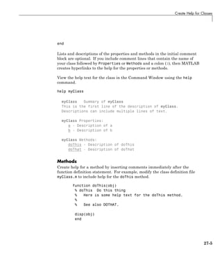 Create Help for Classes
end
Lists and descriptions of the properties and methods in the initial comment
block are optional. If you include comment lines that contain the name of
your class followed by Properties or Methods and a colon (:), then MATLAB
creates hyperlinks to the help for the properties or methods.
View the help text for the class in the Command Window using the help
command.
help myClass
myClass Summary of myClass
This is the first line of the description of myClass.
Descriptions can include multiple lines of text.
myClass Properties:
a - Description of a
b - Description of b
myClass Methods:
doThis - Description of doThis
doThat - Description of doThat
Methods
Create help for a method by inserting comments immediately after the
function definition statement. For example, modify the class definition file
myClass.m to include help for the doThis method.
function doThis(obj)
% doThis Do this thing
% Here is some help text for the doThis method.
%
% See also DOTHAT.
disp(obj)
end
27-5
 