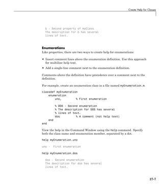 Create Help for Classes
b - Second property of myClass
The description for b has several
lines of text.
Enumerations
Like properties, there are two ways to create help for enumerations:
• Insert comment lines above the enumeration definition. Use this approach
for multiline help text.
• Add a single-line comment next to the enumeration definition.
Comments above the definition have precedence over a comment next to the
definition.
For example, create an enumeration class in a file named myEnumeration.m.
classdef myEnumeration
enumeration
uno, % First enumeration
% DOS - Second enumeration
% The description for DOS has several
% lines of text.
dos % A comment (not help text)
end
end
View the help in the Command Window using the help command. Specify
both the class name and enumeration member, separated by a dot.
help myEnumeration.uno
uno - First enumeration
help myEnumeration.dos
dos - Second enumeration
The description for dos has several
lines of text.
27-7
 