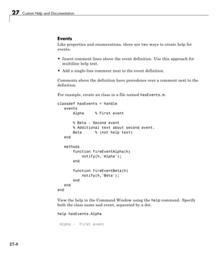 27 Custom Help and Documentation
Events
Like properties and enumerations, there are two ways to create help for
events:
• Insert comment lines above the event definition. Use this approach for
multiline help text.
• Add a single-line comment next to the event definition.
Comments above the definition have precedence over a comment next to the
definition.
For example, create an class in a file named hasEvents.m.
classdef hasEvents < handle
events
Alpha % First event
% Beta - Second event
% Additional text about second event.
Beta % (not help text)
end
methods
function fireEventAlpha(h)
notify(h,'Alpha');
end
function fireEventBeta(h)
notify(h,'Beta');
end
end
end
View the help in the Command Window using the help command. Specify
both the class name and event, separated by a dot.
help hasEvents.Alpha
Alpha - First event
27-8
 