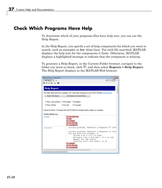27 Custom Help and Documentation
Check Which Programs Have Help
To determine which of your programs files have help text, you can use the
Help Report.
In the Help Report, you specify a set of help components for which you want to
search, such as examples or See Also lines. For each file searched, MATLAB
displays the help text for the components it finds. Otherwise, MATLAB
displays a highlighted message to indicate that the component is missing.
To generate a Help Report, in the Current Folder browser, navigate to the
folder you want to check, click , and then select Reports > Help Report.
The Help Report displays in the MATLAB Web browser.
27-10
 