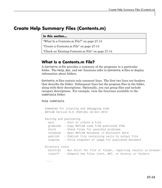 Create Help Summary Files (Contents.m)
Create Help Summary Files (Contents.m)
In this section...
“What Is a Contents.m File?” on page 27-13
“Create a Contents.m File” on page 27-14
“Check an Existing Contents.m File” on page 27-14
What Is a Contents.m File?
A Contents.m file provides a summary of the programs in a particular
folder. The help, doc, and ver functions refer to Contents.m files to display
information about folders.
Contents.m files contain only comment lines. The first two lines are headers
that describe the folder. Subsequent lines list the program files in the folder,
along with their descriptions. Optionally, you can group files and include
category descriptions. For example, view the functions available in the
codetools folder:
help codetools
Commands for creating and debugging code
MATLAB Version 8.0 (R2012b) 02-Oct-2012
Editing and publishing
edit - Edit or create a file
grabcode - Copy MATLAB code from published HTML
mlint - Check files for possible problems
notebook - Open MATLAB Notebook in Microsoft Word
publish - Publish file containing cells to output file
snapnow - Force snapshot of image for published document
Directory tools
mlintrpt - Run mlint for file or folder, reporting results in browser
visdiff - Compare two files (text, MAT, or binary) or folders
...
27-13
 