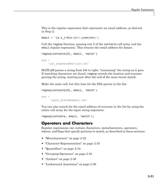 Regular Expressions
This is the regular expression that represents an email address, as derived
in Step 2:
email = '[a-z_]+@[a-z]+.(com|net)';
Call the regexp function, passing row 2 of the contacts cell array and the
email regular expression. This returns the email address for Janice.
regexp(contacts{2}, email, 'match')
ans =
'jan_stephens@horizon.net'
MATLAB parses a string from left to right, “consuming” the string as it goes.
If matching characters are found, regexp records the location and resumes
parsing the string, starting just after the end of the most recent match.
Make the same call, but this time for the fifth person in the list:
regexp(contacts{5}, email, 'match')
ans =
'jason_blake@mymail.com'
You can also search for the email address of everyone in the list by using the
entire cell array for the input string argument:
regexp(contacts, email, 'match');
Operators and Characters
Regular expressions can contain characters, metacharacters, operators,
tokens, and flags that specify patterns to match, as described in these sections:
• “Metacharacters” on page 2-32
• “Character Representation” on page 2-33
• “Quantifiers” on page 2-34
• “Grouping Operators” on page 2-35
• “Anchors” on page 2-36
• “Lookaround Assertions” on page 2-36
2-31
 